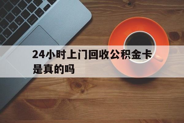 永康最新24小时上门回收公积金卡是真的吗方法分析(最方便真实的永康24小时上门回收公积金卡是真的吗安全吗方法)